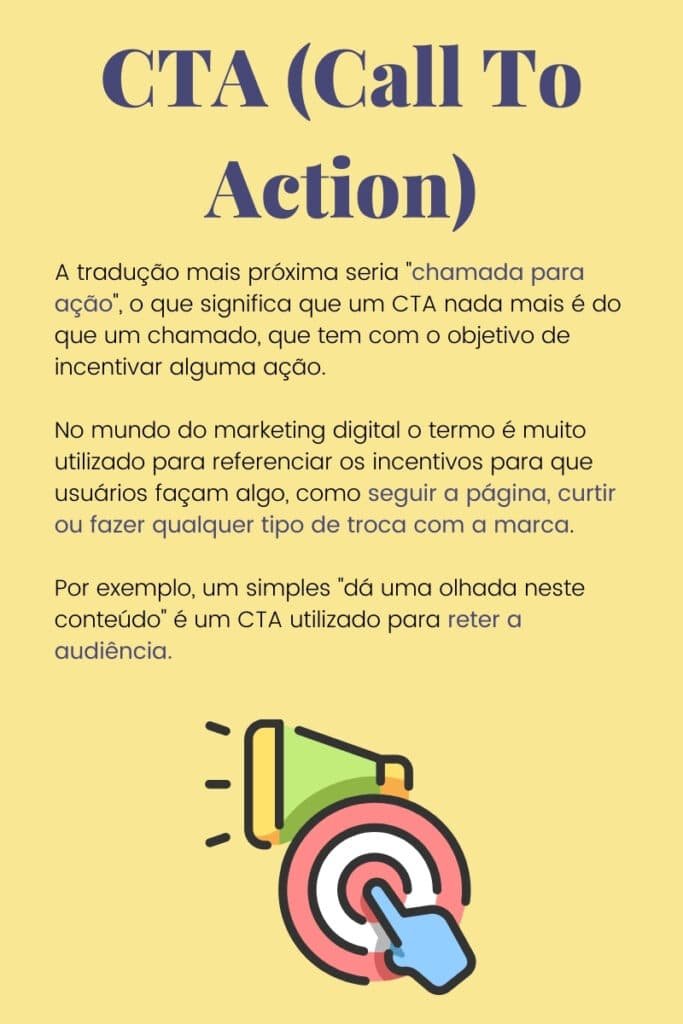 A tradução mais próxima seria chamada para ação, o que significa que um CTA nada mais é do que um chamado, que tem com o objetivo de incentivar alguma ação.No mundo do marketing digital o termo é muito utilizado para